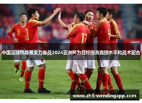 中国足球热身赛全力备战2024亚洲杯为目标提高竞技水平和战术配合