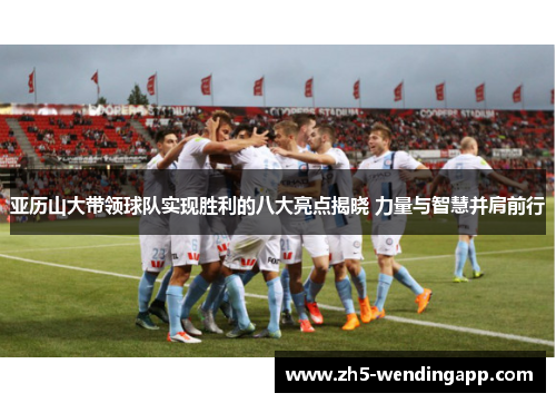 亚历山大带领球队实现胜利的八大亮点揭晓 力量与智慧并肩前行