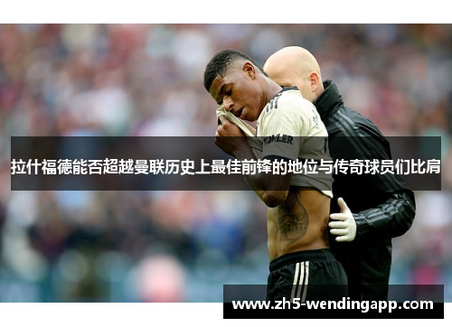 拉什福德能否超越曼联历史上最佳前锋的地位与传奇球员们比肩