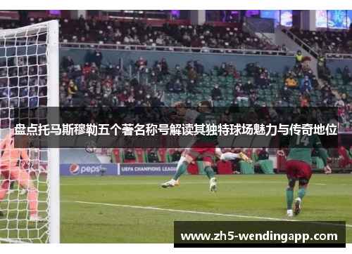 盘点托马斯穆勒五个著名称号解读其独特球场魅力与传奇地位