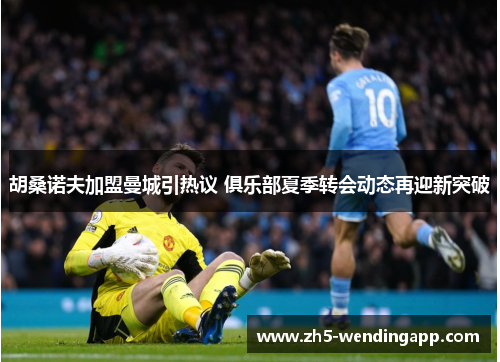 胡桑诺夫加盟曼城引热议 俱乐部夏季转会动态再迎新突破
