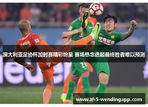 澳大利亚足协杯加时赛精彩纷呈 赛场悬念迭起最终胜者难以预测