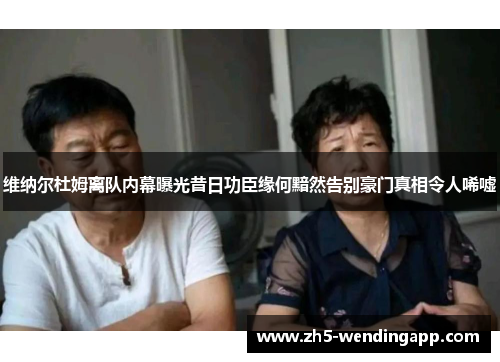 维纳尔杜姆离队内幕曝光昔日功臣缘何黯然告别豪门真相令人唏嘘