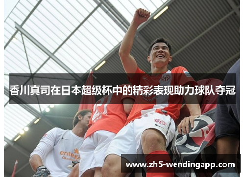 香川真司在日本超级杯中的精彩表现助力球队夺冠 香川真司在日本超级杯中的精彩表现助力球队夺冠