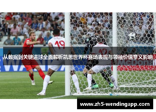 从数据到关键进球全面解析凯恩世界杯赛场表现与领袖价值意义影响