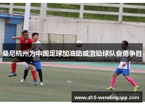 桑尼杭州为中国足球加油助威激励球队奋勇争胜 桑尼杭州为中国足球加油助威激励球队奋勇争胜