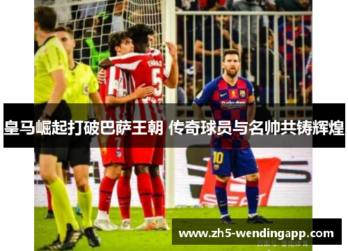 皇马崛起打破巴萨王朝 传奇球员与名帅共铸辉煌